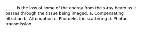 _____ is the loss of some of the energy from the x-ray beam as it passes through the tissue being imaged. a. Compensating filtration b. Attenuation c. Photoelectric scattering d. Photon transmission