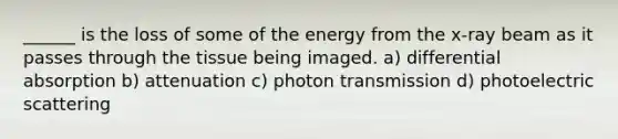 ______ is the loss of some of the energy from the x-ray beam as it passes through the tissue being imaged. a) differential absorption b) attenuation c) photon transmission d) photoelectric scattering