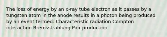 The loss of energy by an x-ray tube electron as it passes by a tungsten atom in the anode results in a photon being produced by an event termed: Characteristic radiation Compton interaction Bremsstrahlung Pair production