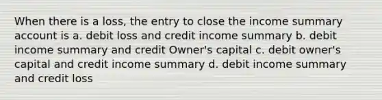 When there is a loss, the entry to close the income summary account is a. debit loss and credit income summary b. debit income summary and credit Owner's capital c. debit owner's capital and credit income summary d. debit income summary and credit loss