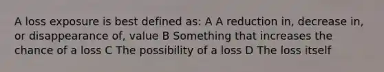 A loss exposure is best defined as: A A reduction in, decrease in, or disappearance of, value B Something that increases the chance of a loss C The possibility of a loss D The loss itself