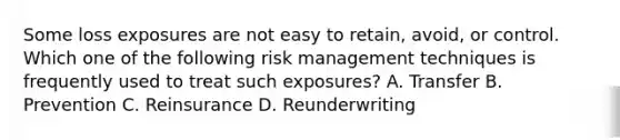 Some loss exposures are not easy to retain, avoid, or control. Which one of the following risk management techniques is frequently used to treat such exposures? A. Transfer B. Prevention C. Reinsurance D. Reunderwriting