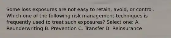 Some loss exposures are not easy to retain, avoid, or control. Which one of the following risk management techniques is frequently used to treat such exposures? Select one: A. Reunderwriting B. Prevention C. Transfer D. Reinsurance