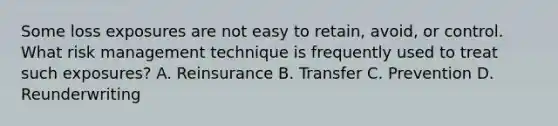 Some loss exposures are not easy to retain, avoid, or control. What risk management technique is frequently used to treat such exposures? A. Reinsurance B. Transfer C. Prevention D. Reunderwriting