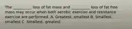 The __________ loss of fat mass and __________ loss of fat free mass may occur when both aerobic exercise and resistance exercise are performed. A. Greatest, smallest B. Smallest, smallest C. Smallest, greatest