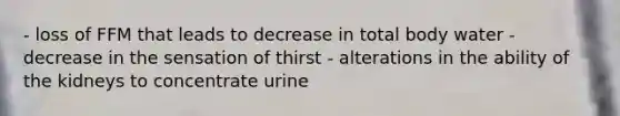 - loss of FFM that leads to decrease in total body water - decrease in the sensation of thirst - alterations in the ability of the kidneys to concentrate urine