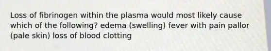 Loss of fibrinogen within the plasma would most likely cause which of the following? edema (swelling) fever with pain pallor (pale skin) loss of blood clotting