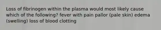 Loss of fibrinogen within the plasma would most likely cause which of the following? fever with pain pallor (pale skin) edema (swelling) loss of blood clotting