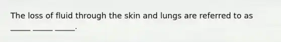 The loss of fluid through the skin and lungs are referred to as _____ _____ _____.