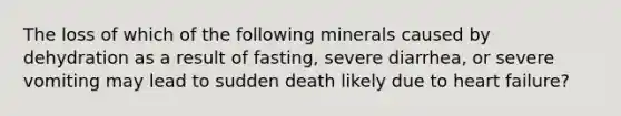 The loss of which of the following minerals caused by dehydration as a result of fasting, severe diarrhea, or severe vomiting may lead to sudden death likely due to heart failure?