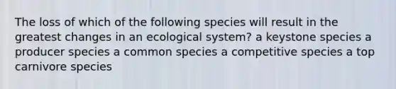 The loss of which of the following species will result in the greatest changes in an ecological system? a keystone species a producer species a common species a competitive species a top carnivore species