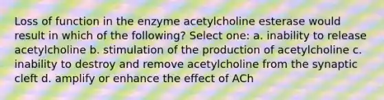 Loss of function in the enzyme acetylcholine esterase would result in which of the following? Select one: a. inability to release acetylcholine b. stimulation of the production of acetylcholine c. inability to destroy and remove acetylcholine from the synaptic cleft d. amplify or enhance the effect of ACh