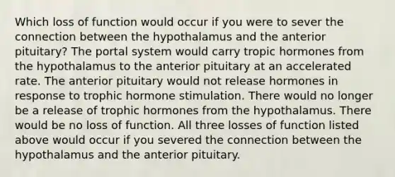 Which loss of function would occur if you were to sever the connection between the hypothalamus and the anterior pituitary? The portal system would carry tropic hormones from the hypothalamus to the anterior pituitary at an accelerated rate. The anterior pituitary would not release hormones in response to trophic hormone stimulation. There would no longer be a release of trophic hormones from the hypothalamus. There would be no loss of function. All three losses of function listed above would occur if you severed the connection between the hypothalamus and the anterior pituitary.