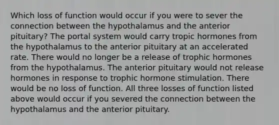 Which loss of function would occur if you were to sever the connection between the hypothalamus and the anterior pituitary? The portal system would carry tropic hormones from the hypothalamus to the anterior pituitary at an accelerated rate. There would no longer be a release of trophic hormones from the hypothalamus. The anterior pituitary would not release hormones in response to trophic hormone stimulation. There would be no loss of function. All three losses of function listed above would occur if you severed the connection between the hypothalamus and the anterior pituitary.