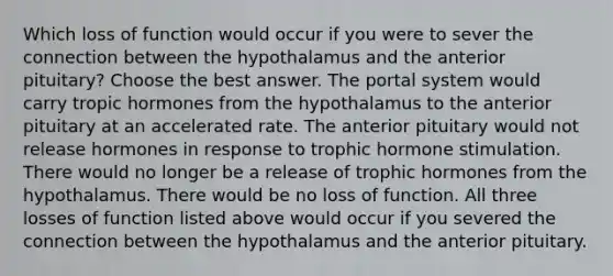 Which loss of function would occur if you were to sever the connection between the hypothalamus and the anterior pituitary? Choose the best answer. The portal system would carry tropic hormones from the hypothalamus to the anterior pituitary at an accelerated rate. The anterior pituitary would not release hormones in response to trophic hormone stimulation. There would no longer be a release of trophic hormones from the hypothalamus. There would be no loss of function. All three losses of function listed above would occur if you severed the connection between the hypothalamus and the anterior pituitary.