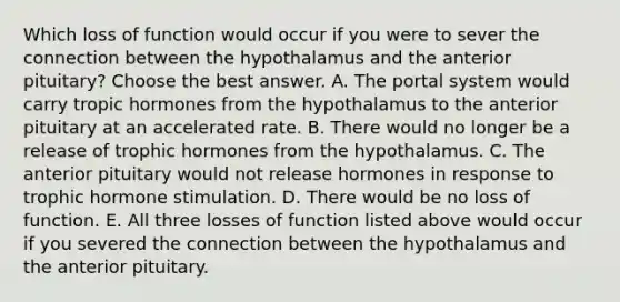 Which loss of function would occur if you were to sever the connection between the hypothalamus and the anterior pituitary? Choose the best answer. A. The portal system would carry tropic hormones from the hypothalamus to the anterior pituitary at an accelerated rate. B. There would no longer be a release of trophic hormones from the hypothalamus. C. The anterior pituitary would not release hormones in response to trophic hormone stimulation. D. There would be no loss of function. E. All three losses of function listed above would occur if you severed the connection between the hypothalamus and the anterior pituitary.