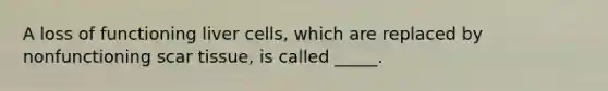 A loss of functioning liver cells, which are replaced by nonfunctioning scar tissue, is called _____.