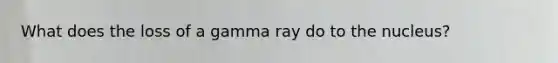 What does the loss of a gamma ray do to the nucleus?