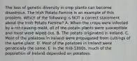 The loss of genetic diversity in crop plants can become disastrous. The Irish Potato Famine is an example of this problem. Which of the following is NOT a correct statement about the Irish Potato Famine? A. When the crops were infected by a rot-causing mold, all of the potato plants were susceptible and most were wiped out. B. The potato originated in Ireland. C. Most of the potatoes in Ireland were propagated from cuttings of the same plant. D. Most of the potatoes in Ireland were genetically the same. E. In the mid-1800s, much of the population of Ireland depended on potatoes.