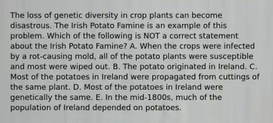 The loss of genetic diversity in crop plants can become disastrous. The Irish Potato Famine is an example of this problem. Which of the following is NOT a correct statement about the Irish Potato Famine? A. When the crops were infected by a rot-causing mold, all of the potato plants were susceptible and most were wiped out. B. The potato originated in Ireland. C. Most of the potatoes in Ireland were propagated from cuttings of the same plant. D. Most of the potatoes in Ireland were genetically the same. E. In the mid-1800s, much of the population of Ireland depended on potatoes.