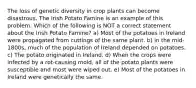 The loss of genetic diversity in crop plants can become disastrous. The Irish Potato Famine is an example of this problem. Which of the following is NOT a correct statement about the Irish Potato Famine? a) Most of the potatoes in Ireland were propagated from cuttings of the same plant. b) In the mid-1800s, much of the population of Ireland depended on potatoes. c) The potato originated in Ireland. d) When the crops were infected by a rot-causing mold, all of the potato plants were susceptible and most were wiped out. e) Most of the potatoes in Ireland were genetically the same.