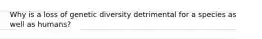Why is a loss of genetic diversity detrimental for a species as well as humans?