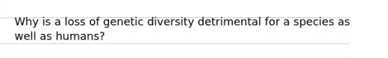 Why is a loss of genetic diversity detrimental for a species as well as humans?