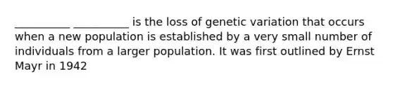 __________ __________ is the loss of genetic variation that occurs when a new population is established by a very small number of individuals from a larger population. It was first outlined by Ernst Mayr in 1942