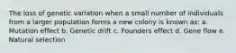The loss of genetic variation when a small number of individuals from a larger population forms a new colony is known as: a. Mutation effect b. Genetic drift c. Founders effect d. Gene flow e. Natural selection