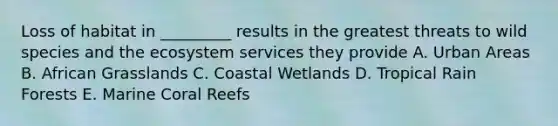 Loss of habitat in _________ results in the greatest threats to wild species and the ecosystem services they provide A. Urban Areas B. African Grasslands C. Coastal Wetlands D. Tropical Rain Forests E. Marine Coral Reefs