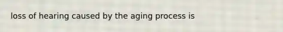 loss of hearing caused by the aging process is