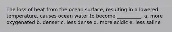 The loss of heat from the ocean surface, resulting in a lowered temperature, causes ocean water to become __________. a. more oxygenated b. denser c. less dense d. more acidic e. less saline