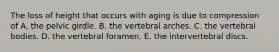 The loss of height that occurs with aging is due to compression of A. the <a href='https://www.questionai.com/knowledge/k9xWFjlOIm-pelvic-girdle' class='anchor-knowledge'>pelvic girdle</a>. B. the vertebral arches. C. the vertebral bodies. D. the vertebral foramen. E. the intervertebral discs.