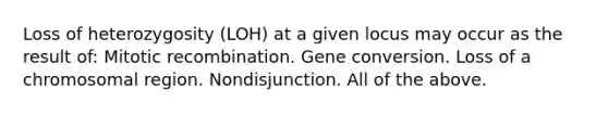 Loss of heterozygosity (LOH) at a given locus may occur as the result of: Mitotic recombination. Gene conversion. Loss of a chromosomal region. Nondisjunction. All of the above.