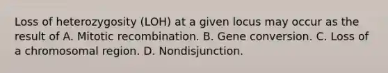 Loss of heterozygosity (LOH) at a given locus may occur as the result of A. Mitotic recombination. B. Gene conversion. C. Loss of a chromosomal region. D. Nondisjunction.