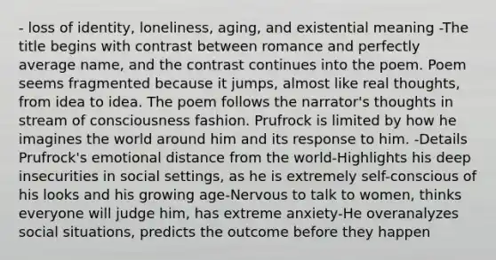 - loss of identity, loneliness, aging, and existential meaning -The title begins with contrast between romance and perfectly average name, and the contrast continues into the poem. Poem seems fragmented because it jumps, almost like real thoughts, from idea to idea. The poem follows the narrator's thoughts in stream of consciousness fashion. Prufrock is limited by how he imagines the world around him and its response to him. -Details Prufrock's emotional distance from the world-Highlights his deep insecurities in social settings, as he is extremely self-conscious of his looks and his growing age-Nervous to talk to women, thinks everyone will judge him, has extreme anxiety-He overanalyzes social situations, predicts the outcome before they happen