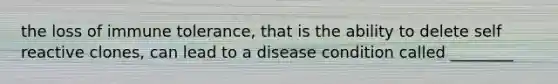 the loss of immune tolerance, that is the ability to delete self reactive clones, can lead to a disease condition called ________