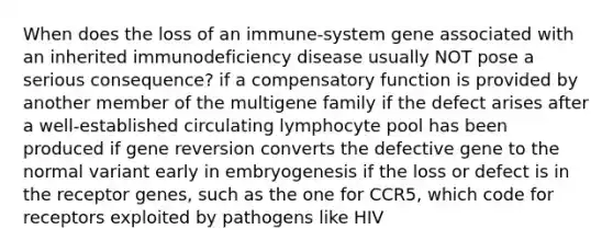 When does the loss of an immune-system gene associated with an inherited immunodeficiency disease usually NOT pose a serious consequence? if a compensatory function is provided by another member of the multigene family if the defect arises after a well-established circulating lymphocyte pool has been produced if gene reversion converts the defective gene to the normal variant early in embryogenesis if the loss or defect is in the receptor genes, such as the one for CCR5, which code for receptors exploited by pathogens like HIV