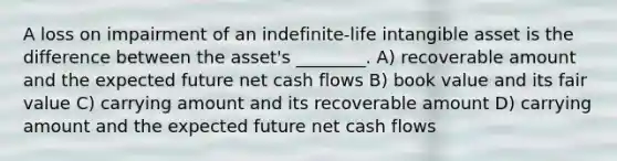 A loss on impairment of an indefinite-life intangible asset is the difference between the asset's ________. A) recoverable amount and the expected future net cash flows B) book value and its fair value C) carrying amount and its recoverable amount D) carrying amount and the expected future net cash flows