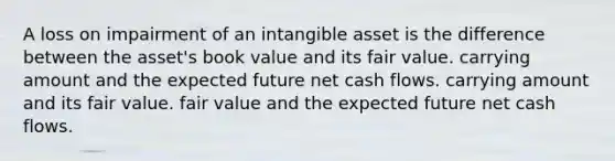 A loss on impairment of an intangible asset is the difference between the asset's book value and its fair value. carrying amount and the expected future net cash flows. carrying amount and its fair value. fair value and the expected future net cash flows.