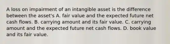 A loss on impairment of an intangible asset is the difference between the asset's A. fair value and the expected future net cash flows. B. carrying amount and its fair value. C. carrying amount and the expected future net cash flows. D. book value and its fair value.