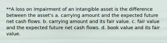 **A loss on impairment of an intangible asset is the difference between the asset's a. carrying amount and the expected future net cash flows. b. carrying amount and its fair value. c. fair value and the expected future net cash flows. d. book value and its fair value.