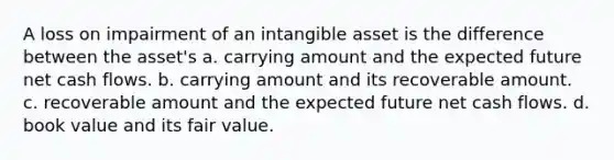 A loss on impairment of an intangible asset is the difference between the asset's a. carrying amount and the expected future net cash flows. b. carrying amount and its recoverable amount. c. recoverable amount and the expected future net cash flows. d. book value and its fair value.