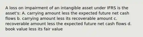 A loss on impairment of an intangible asset under IFRS is the asset's: A. carrying amount less the expected future net cash flows b. carrying amount less its recoverable amount c. recoverable amount less the expected future net cash flows d. book value less its fair value