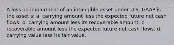 A loss on impairment of an intangible asset under U.S. GAAP is the asset's: a. carrying amount less the expected future net cash flows. b. carrying amount less its recoverable amount. c. recoverable amount less the expected future net cash flows. d. carrying value less its fair value.