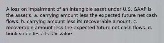 A loss on impairment of an intangible asset under U.S. GAAP is the asset's: a. carrying amount less the expected future net cash flows. b. carrying amount less its recoverable amount. c. recoverable amount less the expected future net cash flows. d. book value less its fair value.