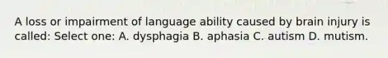 A loss or impairment of language ability caused by brain injury is called: Select one: A. dysphagia B. aphasia C. autism D. mutism.