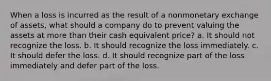 When a loss is incurred as the result of a nonmonetary exchange of assets, what should a company do to prevent valuing the assets at more than their cash equivalent price? a. It should not recognize the loss. b. It should recognize the loss immediately. c. It should defer the loss. d. It should recognize part of the loss immediately and defer part of the loss.