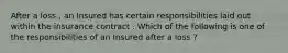 After a loss , an Insured has certain responsibilities laid out within the insurance contract . Which of the following is one of the responsibilities of an Insured after a loss ?