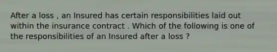 After a loss , an Insured has certain responsibilities laid out within the insurance contract . Which of the following is one of the responsibilities of an Insured after a loss ?